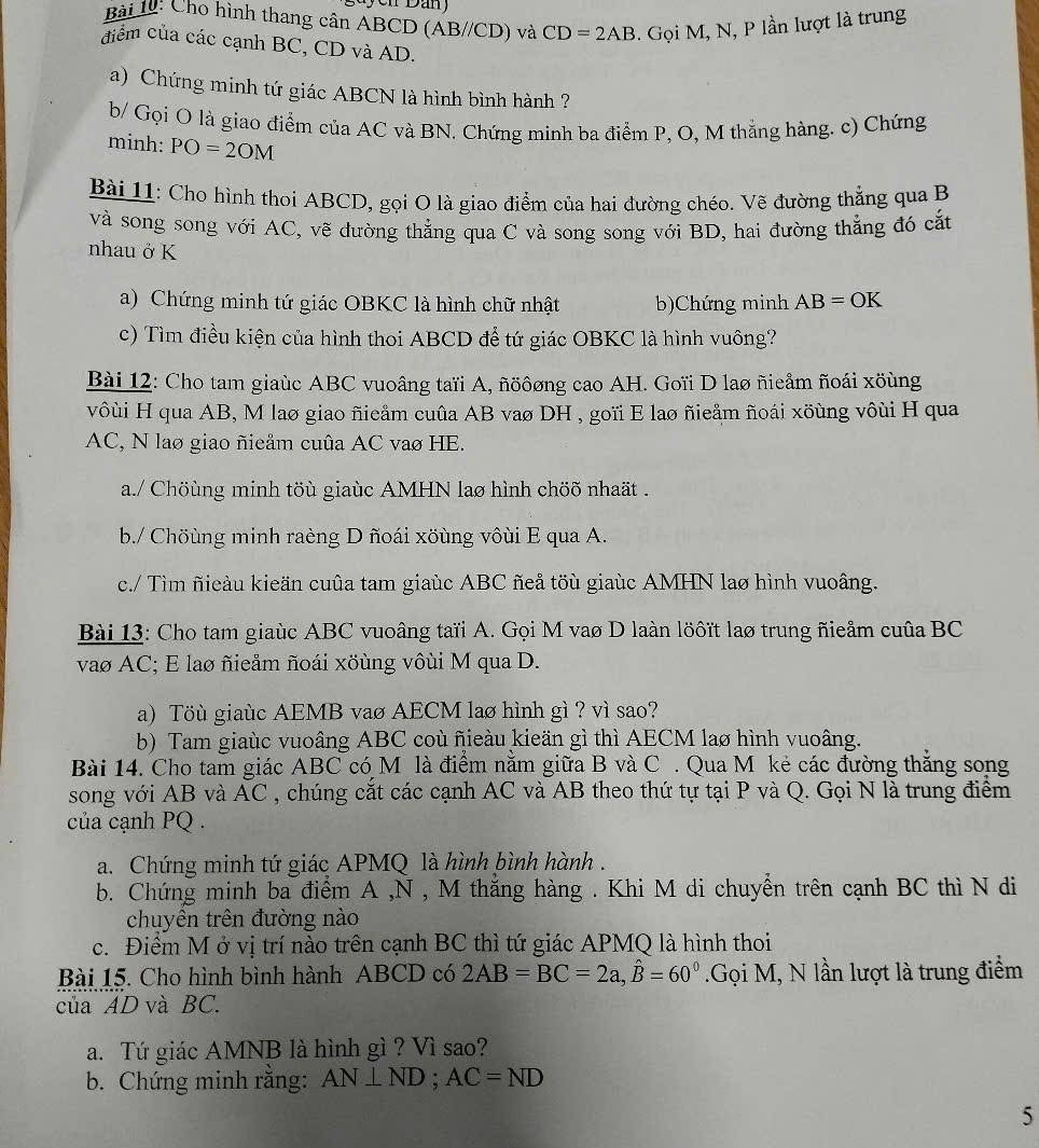 Cho hình thang cân ABCD (AB//CD) và CD=2AB. Gọi M, N, P lần lượt là trung
điểm của các cạnh BC, CD và AD.
a) Chứng minh tứ giác ABCN là hình bình hành ?
b/ Gọi O là giao điểm của AC và BN. Chứng minh ba điểm P, O, M thắng hàng. c) Chứng
minh: PO=2OM
Bài 11: Cho hình thoi ABCD, gọi O là giao điểm của hai đường chéo. Vẽ đường thẳng qua B
và song song với AC, vẽ dường thẳng qua C và song song với BD, hai đường thẳng đó cắt
nhau ở K
a) Chứng minh tứ giác OBKC là hình chữ nhật b)Chứng minh AB=OK
c) Tìm điều kiện của hình thoi ABCD để tứ giác OBKC là hình vuông?
Bài 12: Cho tam giaùc ABC vuoâng taïi A, ñöôơng cao AH. Goïi D lao ñieẩm ñoái xöùng
vôùi H qua AB, M laø giao ñicầm cuûa AB vaø DH , goïi E lao ñieåm ñoái xöùng vôùi H qua
AC, N lao giao ñieẩm cuûa AC vao HE.
a./ Chöùng minh töù giaùc AMHN lao hình chöõ nhaät .
b./ Chöùng minh raèng D ñoái xöùng vôùi E qua A.
c./ Tìm ñieàu kieän cuûa tam giaùc ABC ñeå töù giaùc AMHN lao hình vuoâng.
Bài 13: Cho tam giaùc ABC vuoâng taïi A. Gọi M vao D laàn löôĩt lao trung ñieẩm cuûa BC
vao AC; E laø ñieåm ñoái xöùng vôùi M qua D.
a) Töù giaùc AEMB vaø AECM lao hình gì ? vì sao?
b) Tam giaùc vuoâng ABC coù ñieàu kieän gì thì AECM lao hình vuoâng.
Bài 14. Cho tam giác ABC có M là điểm nằm giữa B và C . Qua M kẻ các đường thắng song
song với AB và AC , chúng cắt các cạnh AC và AB theo thứ tự tại P và Q. Gọi N là trung điểm
của cạnh PQ .
a. Chứng minh tứ giác APMQ là hình bình hành .
b. Chứng minh ba điểm A ,N , M thắng hàng . Khi M di chuyển trên cạnh BC thì N di
chuyên trên đường nào
c. Điểm M ở vị trí nào trên cạnh BC thì tứ giác APMQ là hình thoi
Bài 15. Cho hình bình hành ABCD có 2AB=BC=2a,hat B=60°.Gọi M, N lần lượt là trung điểm
của AD và BC.
a. Tứ giác AMNB là hình gì ? Vì sao?
b. Chứng minh răng: AN⊥ ND;AC=ND
5