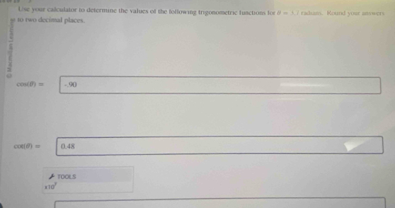 Use your calculator to determine the values of the following trigonometric functions for θ =5.7 radians. Round your answers 
a to two decimal places. 
=
cos (θ )= ^circ  1 -90
cot (θ )= 0.48
TOOLS
* 10^7