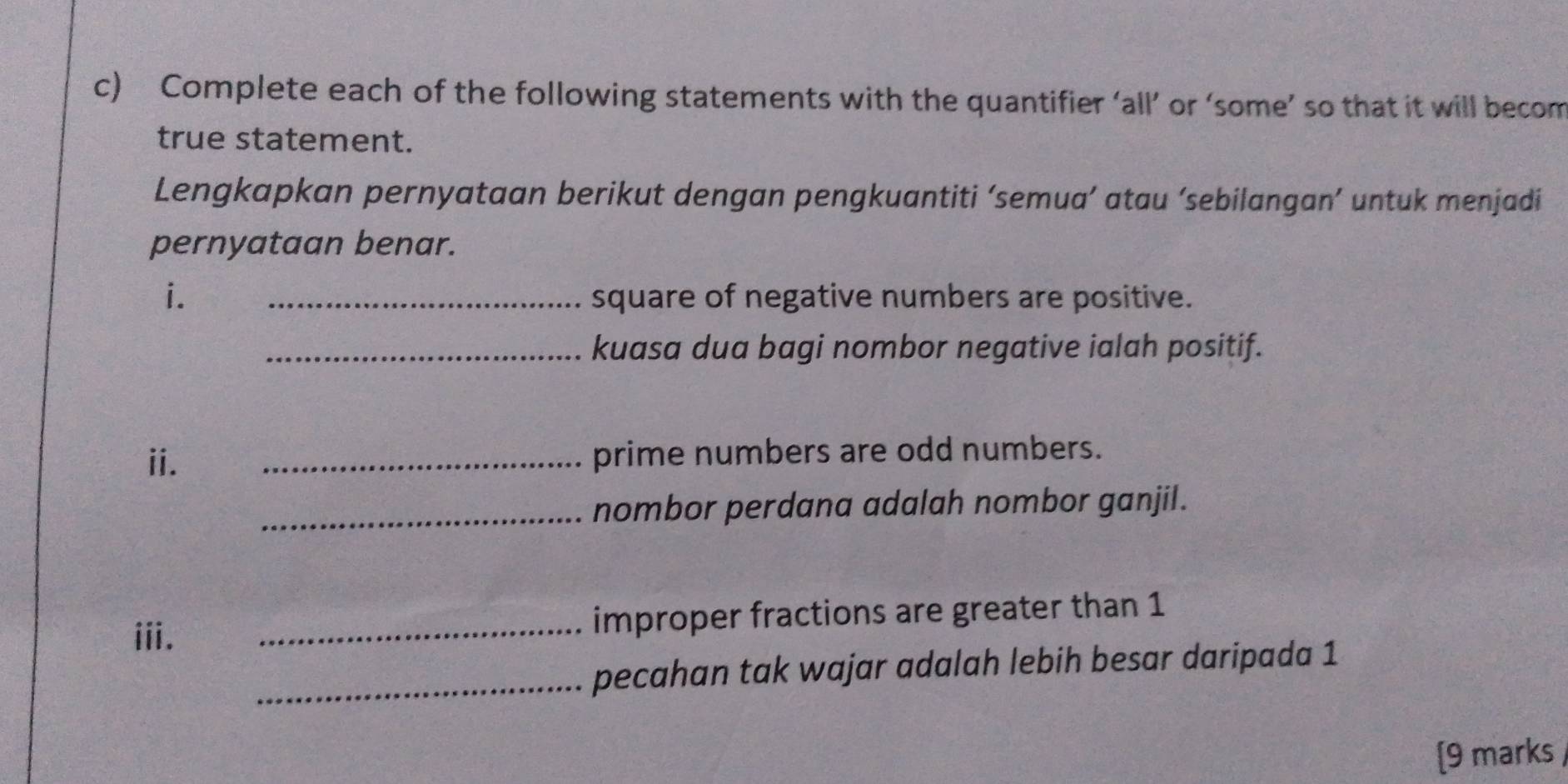 Complete each of the following statements with the quantifier ‘all’ or ‘some’ so that it will becom 
true statement. 
Lengkapkan pernyataan berikut dengan pengkuantiti ‘semua’ atau ‘sebilangan’ untuk menjadi 
pernyataan benar. 
i. _square of negative numbers are positive. 
_kuasa dua bagi nombor negative ialah positif. 
ii. _prime numbers are odd numbers. 
_nombor perdana adalah nombor ganjil. 
iii. _improper fractions are greater than 1
_pecahan tak wajar adalah lebih besar daripada 1
[9 marks