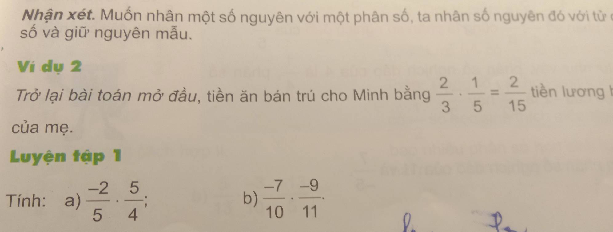 Nhận xét. Muốn nhân một số nguyên với một phân số, ta nhân số nguyên đó với tử ở 
số và giữ nguyên mẫu. 
Ví dụ 2 
Trở lại bài toán mở đầu, tiền ăn bán trú cho Minh bằng  2/3 ·  1/5 = 2/15  tiền lương I 
của mẹ. 
Luyện tập 1 
Tính: a)  (-2)/5 ·  5/4 ;  (-7)/10 ·  (-9)/11 . 
b)