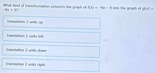 What kind of transformation converts the graph of f(x)=-9x-9 into the graph of g(x)=
-9x+9 2
translation 2 units up
translation 2 units left
translation 2 units down
translation 2 units right