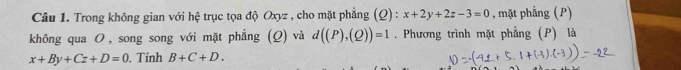 Trong không gian với hệ trục tọa độ Oxyz , cho mặt phẳng (Q): x+2y+2z-3=0 , mặt phẳng (P) 
không qua Ο, song song với mặt phẳng (Q) và d((P),(Q))=1. Phương trình mặt phẳng (P) là
x+By+Cz+D=0. Tính B+C+D.