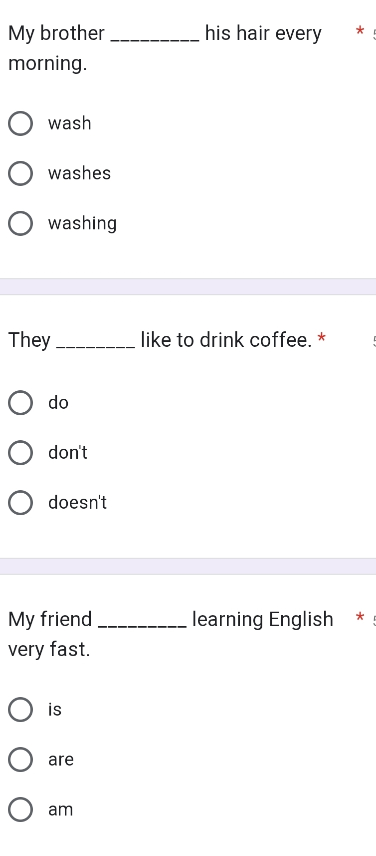 My brother _his hair every *
morning.
wash
washes
washing
They _like to drink coffee. *
do
don't
doesn't
My friend _learning English *
very fast.
is
are
am