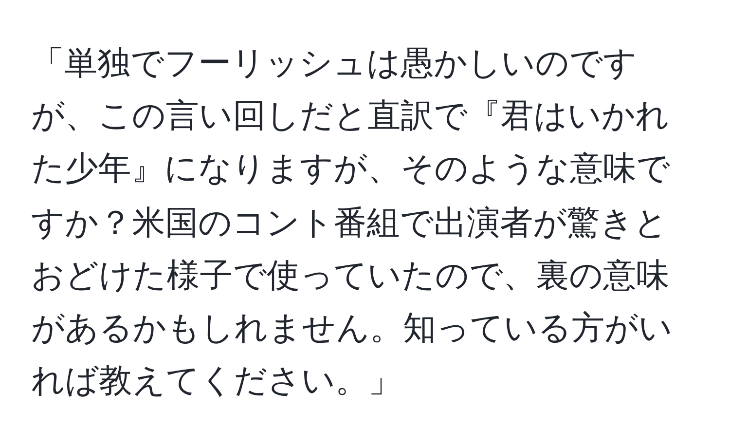 「単独でフーリッシュは愚かしいのですが、この言い回しだと直訳で『君はいかれた少年』になりますが、そのような意味ですか？米国のコント番組で出演者が驚きとおどけた様子で使っていたので、裏の意味があるかもしれません。知っている方がいれば教えてください。」