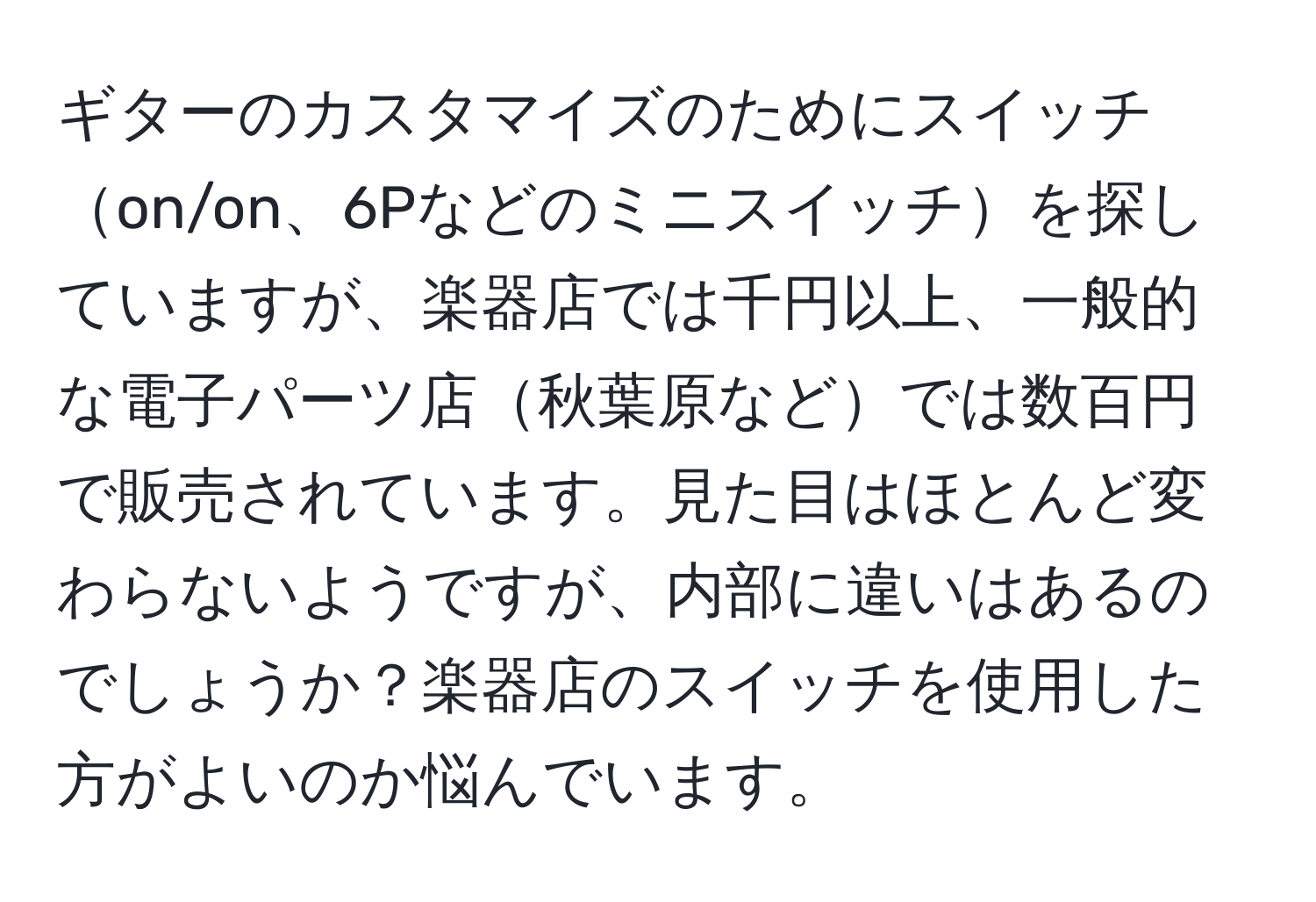 ギターのカスタマイズのためにスイッチon/on、6Pなどのミニスイッチを探していますが、楽器店では千円以上、一般的な電子パーツ店秋葉原などでは数百円で販売されています。見た目はほとんど変わらないようですが、内部に違いはあるのでしょうか？楽器店のスイッチを使用した方がよいのか悩んでいます。