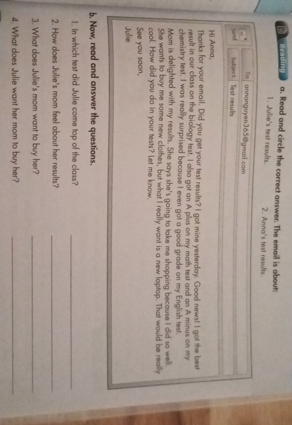 Reading a. Read and circle the correct answer. The email is about: 
1. Julie's test results. 2. Anna's test results. 
Tx annanguyen365@gmail.com 
Send Subject: Test results 
Hi Anna, 
Thanks for your email, Did you get your test results? I got mine yesterday. Good news! I got the best 
result in our class on the biology test. I also got an A plus on my math test and an A minus on my 
chemistry test. I was really surprised because I even got a good grade on my English test. 
Mom is delighted with my results. She says she's going to take me shopping because I did so well. 
She wants to buy me some new clothes, but what I really want is a new laptop. That would be really 
cool. How did you do in your tests? Let me know. 
See you soon, 
Julie 
b. Now, read and answer the questions. 
1. In which test did Julie come top of the class?_ 
2. How does Julie's mom feel about her results?_ 
3. What does Julie's mom want to buy her?_ 
4. What does Julie want her mom to buy her?_