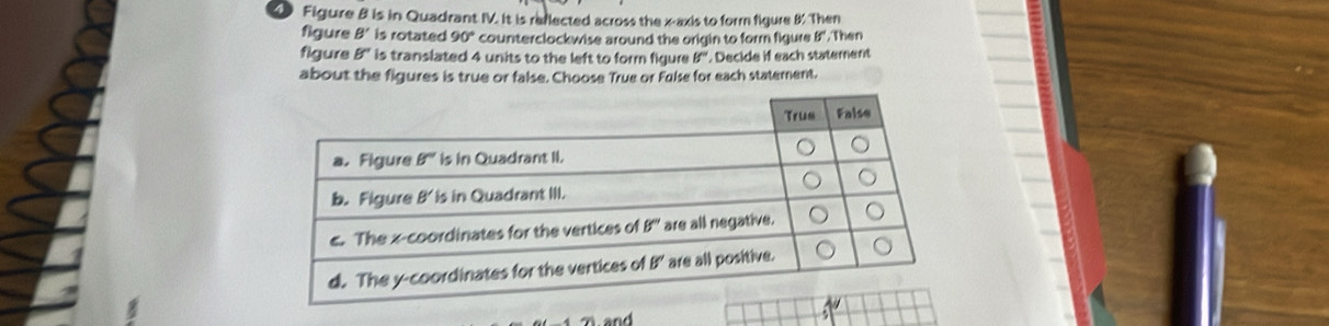 Figure 8 is in Quadrant IV. It is reflected across the x-axis to form figure 8. Then
figure B' is rotated 90° counterclockwise around the origin to form figure , Then
figure b° is translated 4 units to the left to form figure if° Decide if each statement
about the figures is true or false. Choose True or False for each statement.