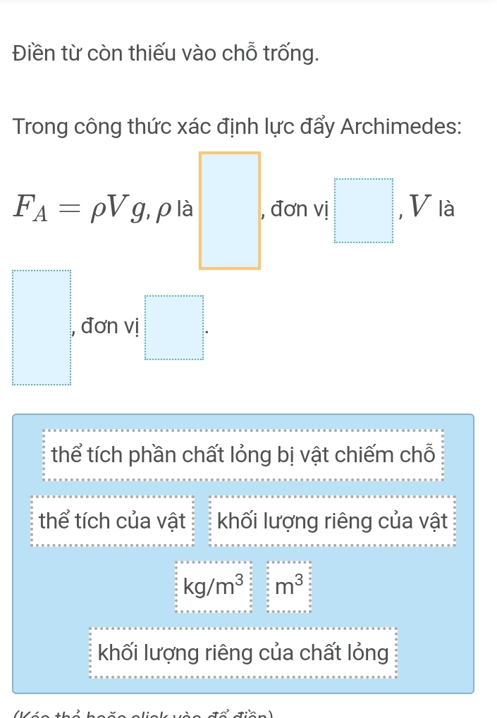 Điền từ còn thiếu vào chỗ trống.
Trong công thức xác định lực đẩy Archimedes:
F_A=rho Vg , p là □. đơn vị □ , V là
□ , đơn vị □.
thể tích phần chất lỏng bị vật chiếm chỗ
thể tích của vật khối lượng riêng của vật
kg/m^3 beginarrayr circ circ  circ circ  circ circ  □ m^3
khối lượng riêng của chất lỏng