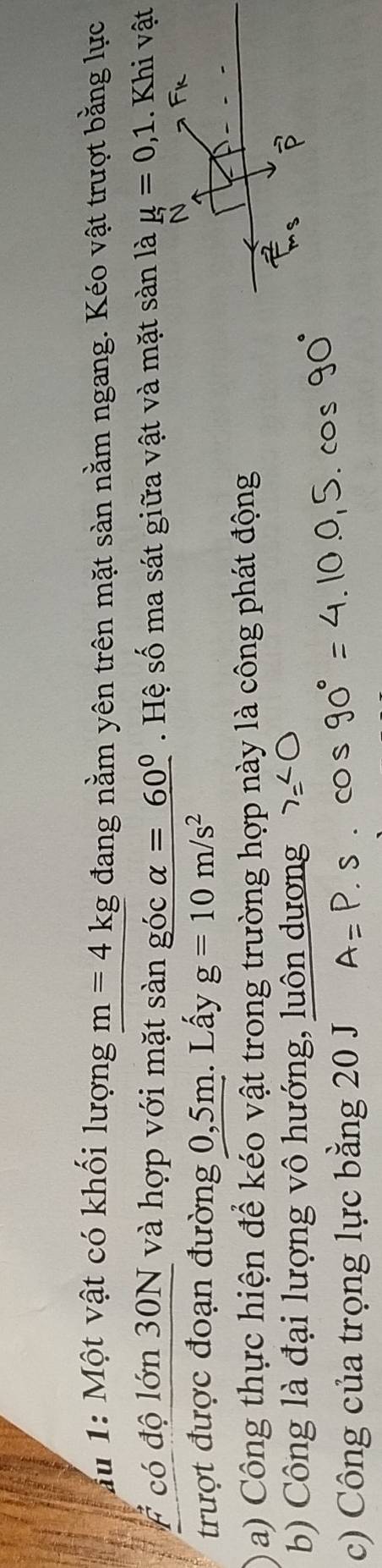 au 1: Một vật có khối lượng m=4kg đang nằm yên trên mặt sàn nằm ngang. Kéo vật trượt bằng lực 
# có độ lớn 30N và hợp với mặt sàn góc alpha =60°. Hệ số ma sát giữa vật và mặt sàn là mu =0,1. Khi vật 
trượt được đoạn đường 0,5m. Lấy g=10m/s^2
a) Công thực hiện để kéo vật trong trường hợp này là công phát động 
b) Công là đại lượng vô hướng, luôn dương 
c) Công của trọng lực bằng 20 J