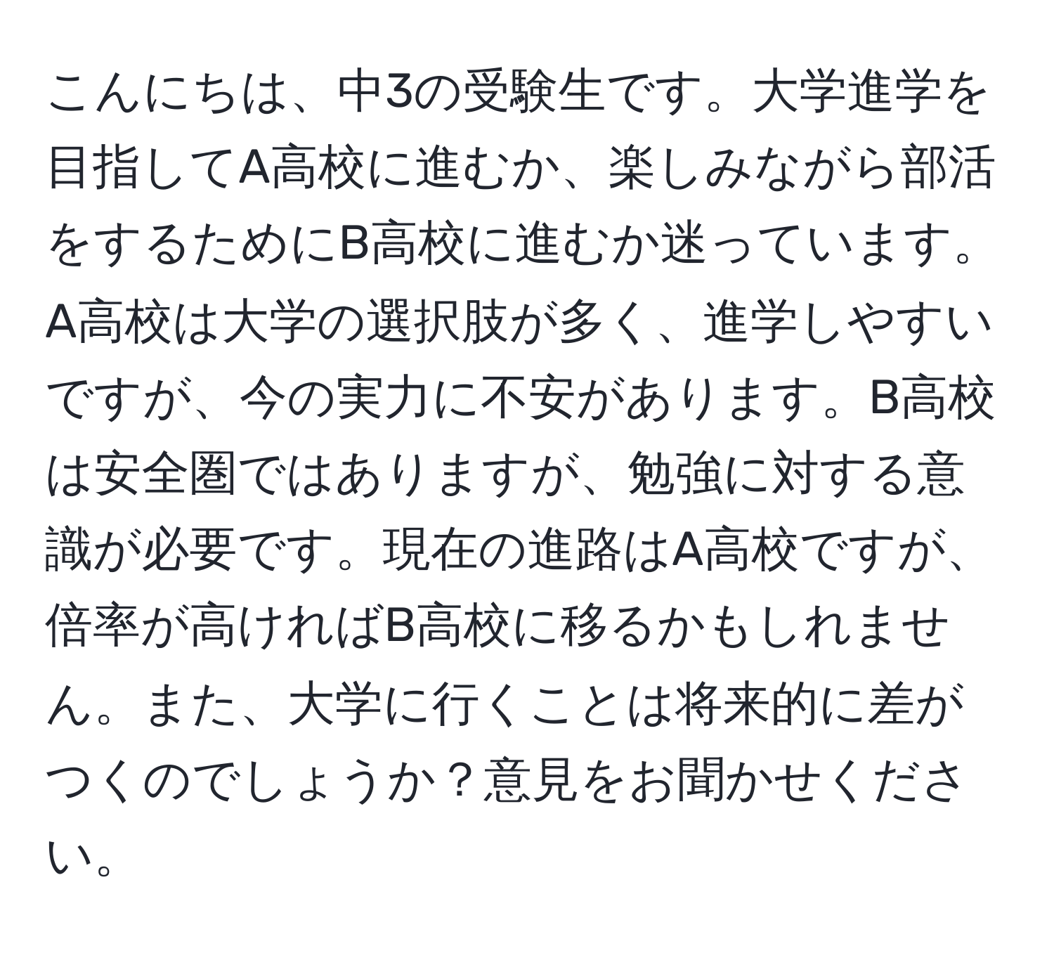 こんにちは、中3の受験生です。大学進学を目指してA高校に進むか、楽しみながら部活をするためにB高校に進むか迷っています。A高校は大学の選択肢が多く、進学しやすいですが、今の実力に不安があります。B高校は安全圏ではありますが、勉強に対する意識が必要です。現在の進路はA高校ですが、倍率が高ければB高校に移るかもしれません。また、大学に行くことは将来的に差がつくのでしょうか？意見をお聞かせください。