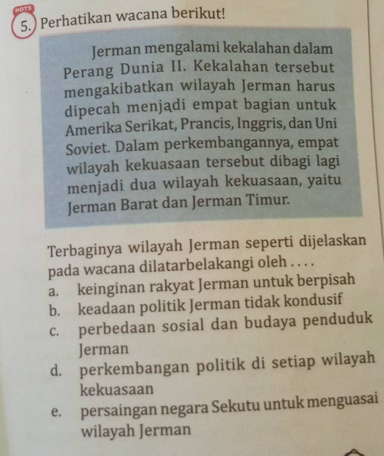 HOTS
5.) Perhatikan wacana berikut!
Jerman mengalami kekalahan dalam
Perang Dunia II. Kekalahan tersebut
mengakibatkan wilayah Jerman harus
dipecah menjadi empat bagian untuk
Amerika Serikat, Prancis, Inggris, dan Uni
Soviet. Dalam perkembangannya, empat
wilayah kekuasaan tersebut dibagi lagi
menjadi dua wilayah kekuasaan, yaitu
Jerman Barat dan Jerman Timur.
Terbaginya wilayah Jerman seperti dijelaskan
pada wacana dilatarbelakangi oleh . . . .
a. keinginan rakyat Jerman untuk berpisah
b. keadaan politik Jerman tidak kondusif
c. perbedaan sosial dan budaya penduduk
Jerman
d. perkembangan politik di setiap wilayah
kekuasaan
e. persaingan negara Sekutu untuk menguasai
wilayah Jerman