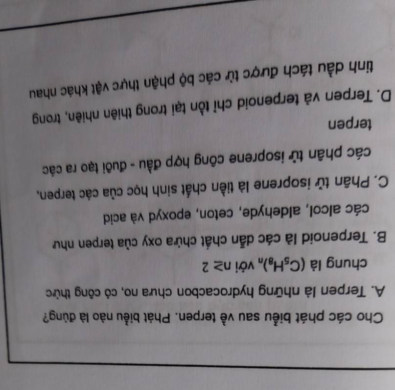 Cho các phát biểu sau về terpen. Phát biểu nào là đúng?
A. Terpen là những hydrocacbon chưa no, có công thức
chung là (C_5H_8)_n với n≥ 2
B. Terpenoid là các dẫn chất chứa oxy của terpen như
các alcol, aldehyde, ceton, epoxyd và acid
C. Phân tử isoprene là tiền chất sinh học của các terpen,
các phân tử isoprene công hợp đầu - đuôi tạo ra các
terpen
D. Terpen và terpenoid chỉ tồn tại trong thiên nhiên, trong
tinh dầu tách được từ các bộ phận thực vật khác nhau