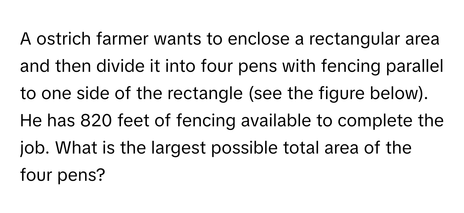 A ostrich farmer wants to enclose a rectangular area and then divide it into four pens with fencing parallel to one side of the rectangle (see the figure below). He has 820 feet of fencing available to complete the job. What is the largest possible total area of the four pens?