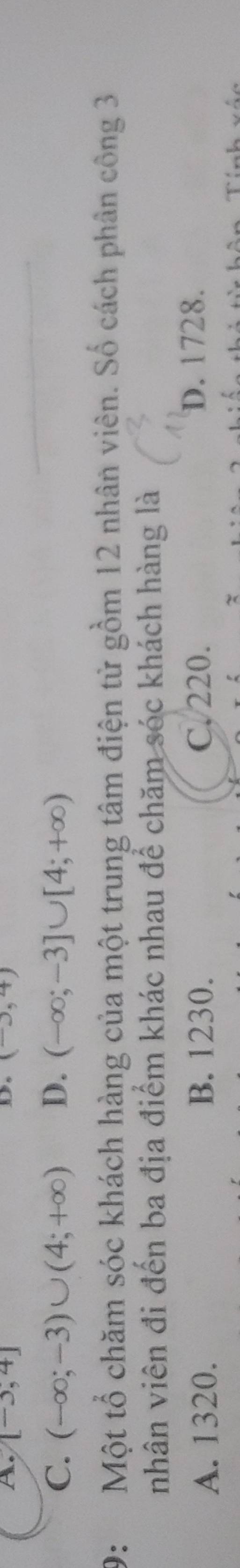 A. [-3,4] (-∈fty ,4)
D.
C. (-∈fty ;-3)∪ (4;+∈fty ) D. (-∈fty ;-3]∪ [4;+∈fty )
9: Một tổ chăm sóc khách hàng của một trung tâm điện từ gồm 12 nhân viên. Số cách phân công 3
nhân viên đi đến ba địa điểm khác nhau để chăm sóc khách hàng là
A. 1320. B. 1230. C. 220. D. 1728.
Tính vốc