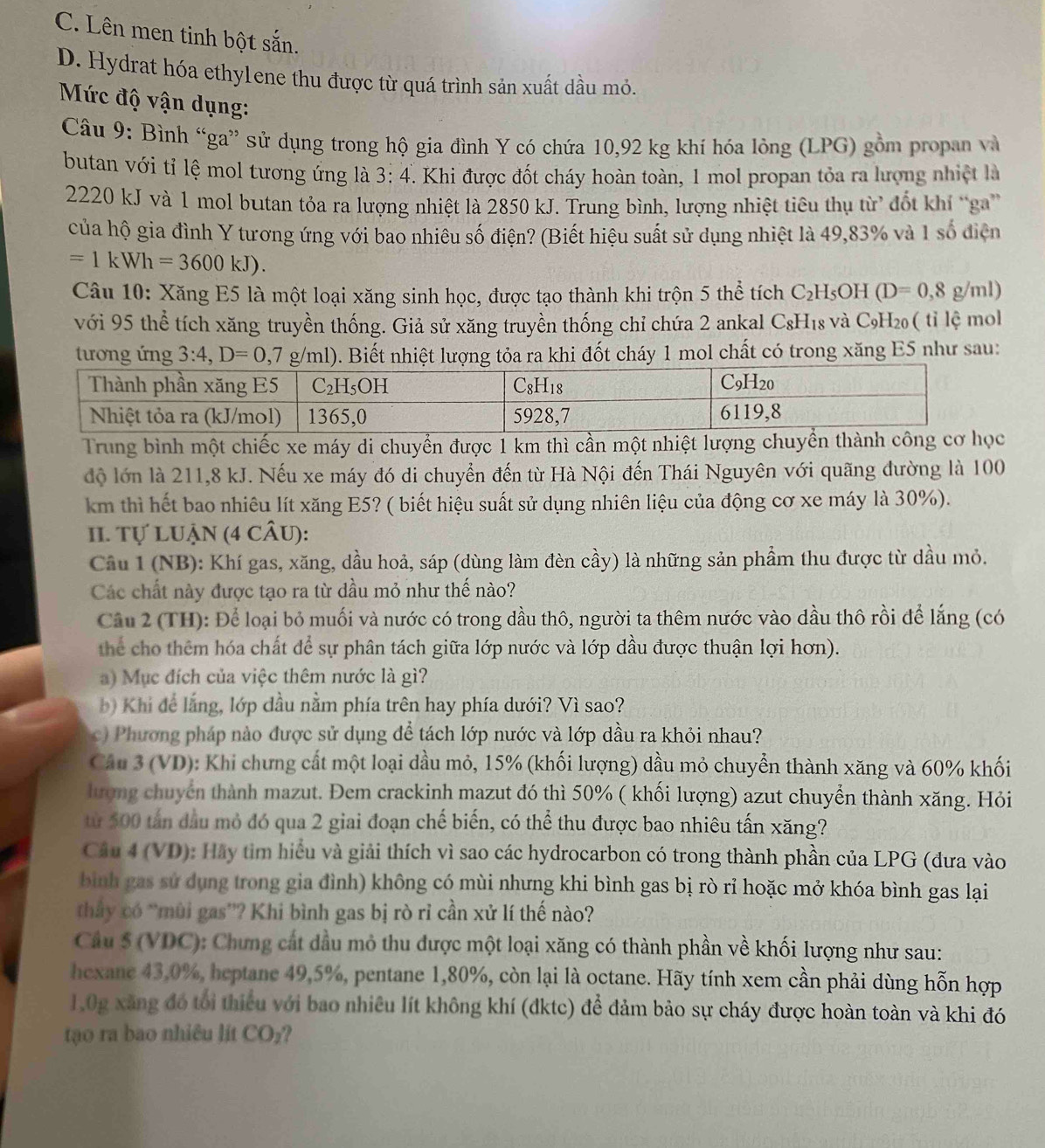 C. Lên men tinh bột sắn.
D. Hydrat hóa ethylene thu được từ quá trình sản xuất dầu mỏ.
Mức độ vận dụng:
Câu 9: Bình “ga” sử dụng trong hộ gia đình Y có chứa 10,92 kg khí hóa lòng (LPG) gồm propan và
butan với tỉ lệ mol tương ứng là 3:4 F. Khi được đốt cháy hoàn toàn, 1 mol propan tỏa ra lượng nhiệt là
2220 kJ và 1 mol butan tỏa ra lượng nhiệt là 2850 kJ. Trung bình, lượng nhiệt tiêu thụ từ đốt khí “ga'
của hộ gia đình Y tương ứng với bao nhiêu số điện? (Biết hiệu suất sử dụng nhiệt là 49,83% và 1 số điện
=1kWh=3600kJ).
Câu 10: Xăng E5 là một loại xăng sinh học, được tạo thành khi trộn 5 thể tích C_2 H₅OH (D=0,8g/ml)
với 95 thể tích xăng truyền thống. Giả sử xăng truyền thống chỉ chứa 2 ankal CsH₁s và C_9 H20 ( tỉ lệ mol
tương ứng 3:4,D=0,7g/ml) 0. Biết nhiệt lượng tỏa ra khi đốt cháy 1 mol chất có trong xăng E5 như sau:
Trung bình một chiếc xe máy di chuyển được 1 km thì cần một nhiệt lượng chuyển thành công cơ học
độ lớn là 211,8 kJ. Nếu xe máy đó di chuyển đến từ Hà Nội đến Thái Nguyên với quãng đường là 100
km thì hết bao nhiêu lít xăng E5? ( biết hiệu suất sử dụng nhiên liệu của động cơ xe máy là 30%).
II. Tự LUậN (4 cÂU):
Câu 1 (NB): Khí gas, xăng, dầu hoả, sáp (dùng làm đèn cầy) là những sản phẩm thu được từ dầu mỏ.
Các chất này được tạo ra từ dầu mỏ như thế nào?
Cầu 2 (TH): Để loại bỏ muối và nước có trong dầu thô, người ta thêm nước vào dầu thô rồi để lắng (có
thể cho thêm hóa chất để sự phân tách giữa lớp nước và lớp dầu được thuận lợi hơn).
a) Mục đích của việc thêm nước là gì?
) Khi đdể lắng, lớp dầu nằm phía trên hay phía dưới? Vì sao?
c) Phương pháp nào được sử dụng để tách lớp nước và lớp dầu ra khỏi nhau?
Câu 3 (VD): Khi chưng cất một loại dầu mỏ, 15% (khối lượng) dầu mỏ chuyển thành xăng và 60% khối
lượng chuyển thành mazut. Đem crackinh mazut đó thì 50% ( khối lượng) azut chuyển thành xăng. Hỏi
từ 500 tấn đầu mỏ đó qua 2 giai đoạn chế biến, có thể thu được bao nhiêu tấn xăng?
Câu 4 (VD): Hãy tìm hiểu và giải thích vì sao các hydrocarbon có trong thành phần của LPG (đưa vào
bình gas sử dụng trong gia đình) không có mùi nhưng khi bình gas bị rò rỉ hoặc mở khóa bình gas lại
thầy có “mùi gas”? Khi bình gas bị rò rỉ cần xử lí thế nào?
Câu 5 (VDC): Chưng cất dầu mỏ thu được một loại xăng có thành phần về khối lượng như sau:
hexane 43,0%, heptane 49,5%, pentane 1,80%, còn lại là octane. Hãy tính xem cần phải dùng hỗn hợp
1.0g xăng đó tổi thiếu với bao nhiêu lít không khí (đktc) để đảm bảo sự cháy được hoàn toàn và khi đó
tạo ra bao nhiêu lít CO_2 2