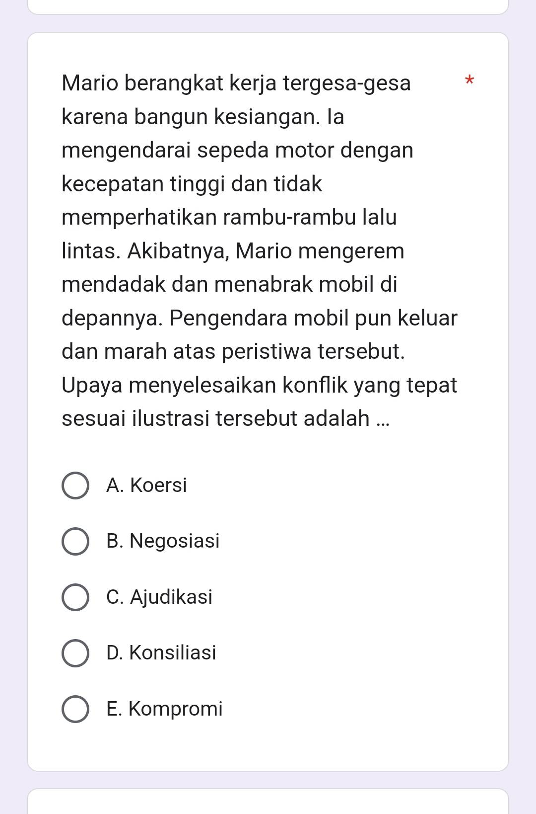 Mario berangkat kerja tergesa-gesa *
karena bangun kesiangan. Ia
mengendarai sepeda motor dengan
kecepatan tinggi dan tidak
memperhatikan rambu-rambu lalu
lintas. Akibatnya, Mario mengerem
mendadak dan menabrak mobil di
depannya. Pengendara mobil pun keluar
dan marah atas peristiwa tersebut.
Upaya menyelesaikan konflik yang tepat
sesuai ilustrasi tersebut adalah ...
A. Koersi
B. Negosiasi
C. Ajudikasi
D. Konsiliasi
E. Kompromi