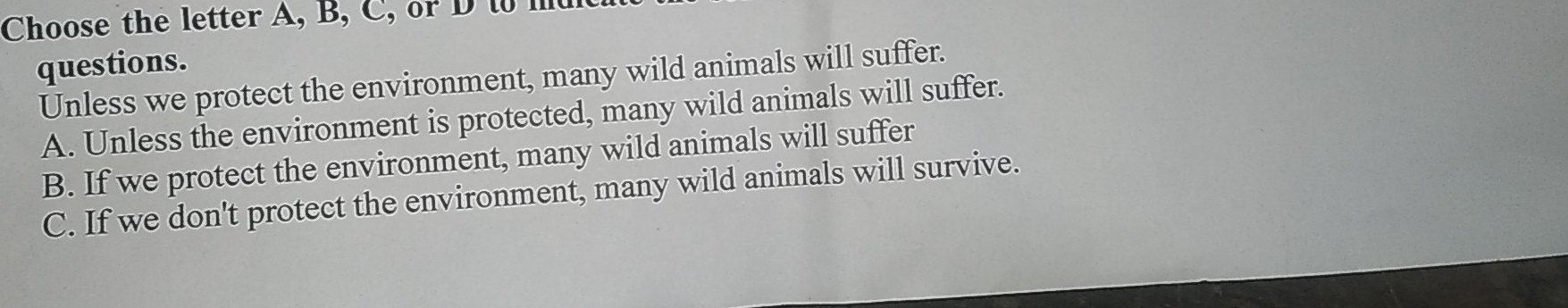 Choose the letter A, B, C, or D t mt
questions.
Unless we protect the environment, many wild animals will suffer.
A. Unless the environment is protected, many wild animals will suffer.
B. If we protect the environment, many wild animals will suffer
C. If we don't protect the environment, many wild animals will survive.