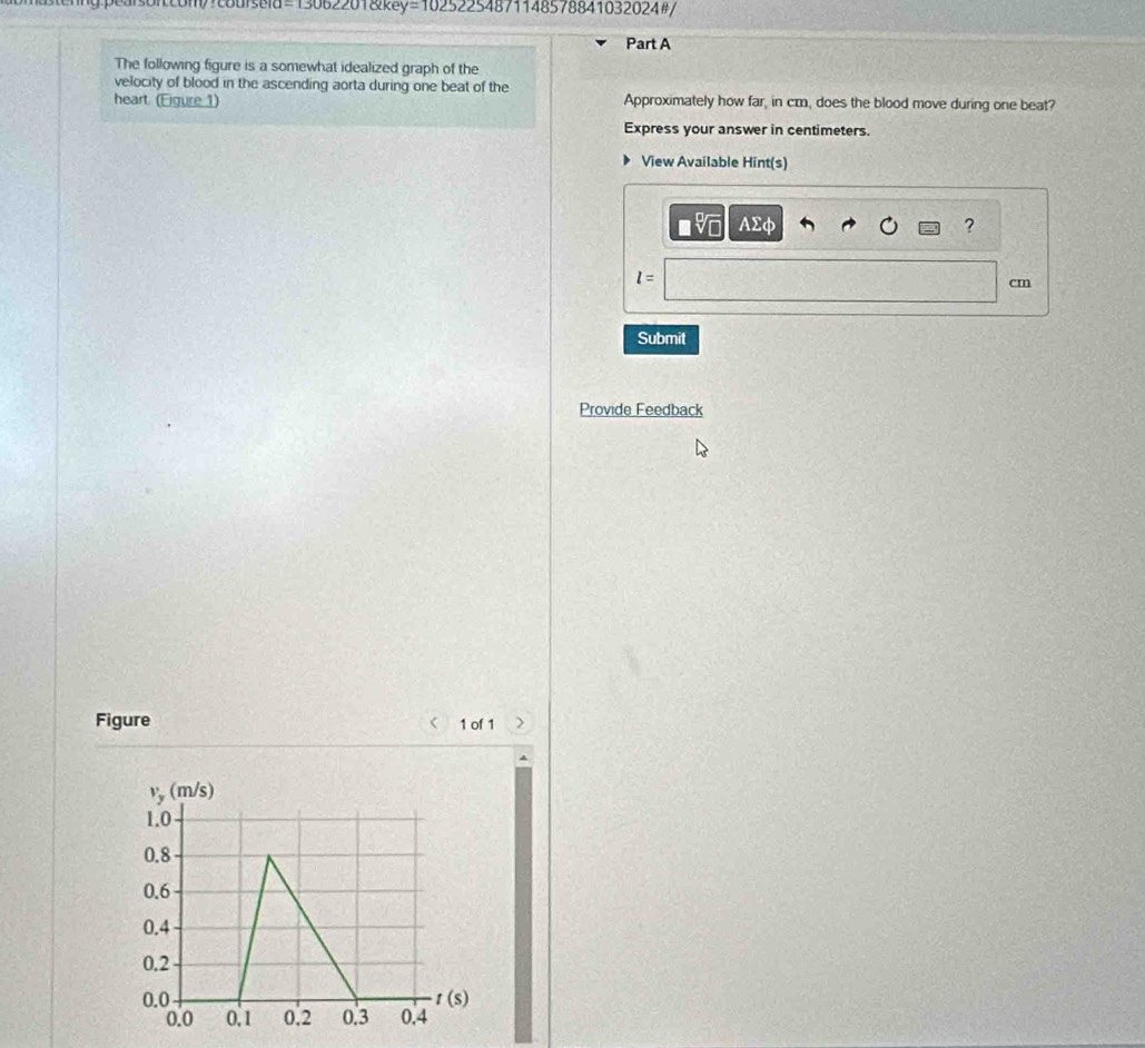 =13062201&key=10252254871148578841032024#/
Part A
The following figure is a somewhat idealized graph of the
velocity of blood in the ascending aorta during one beat of the
heart. (Eigure 1) Approximately how far, in cm, does the blood move during one beat?
Express your answer in centimeters.
View Available Hint(s)
or AΣφ ?
l=
cm
Submit
Provide Feedback
Figure 1 of 1 >
<