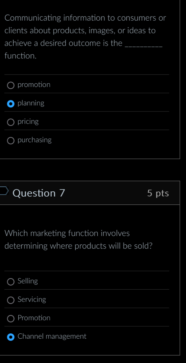 Communicating information to consumers or
clients about products, images, or ideas to
achieve a desired outcome is the_
function.
promotion
planning
pricing
purchasing
Question 7 5 pts
Which marketing function involves
determining where products will be sold?
Selling
Servicing
Promotion
Channel management