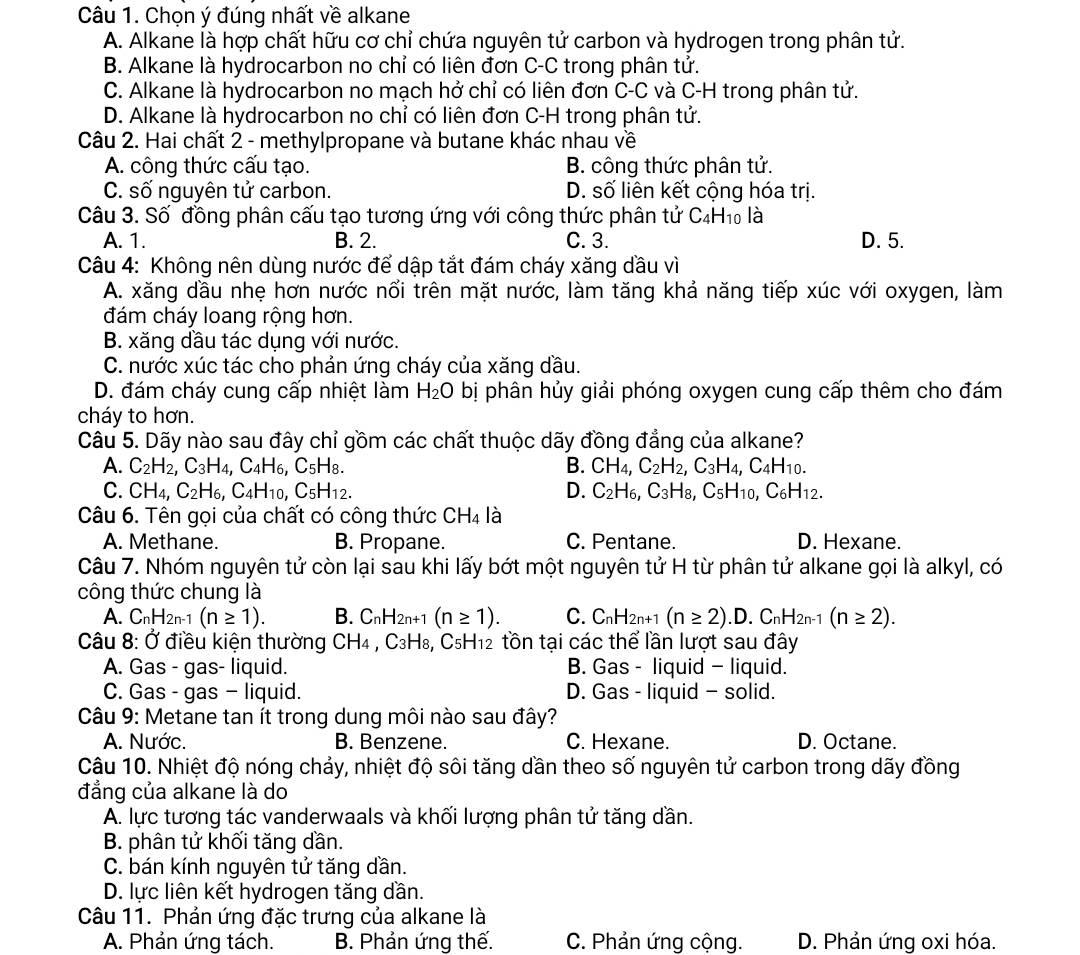 Chọn ý đúng nhất về alkane
A. Alkane là hợp chất hữu cơ chỉ chứa nguyên tử carbon và hydrogen trong phân tử.
B. Alkane là hydrocarbon no chỉ có liên đơn C-C trong phân tử.
C. Alkane là hydrocarbon no mạch hở chỉ có liên đơn C-C và C-H trong phân tử.
D. Alkane là hydrocarbon no chỉ có liên đơn C-H trong phân tử.
Câu 2. Hai chất 2 - methylpropane và butane khác nhau về
A. công thức cấu tạo. B. công thức phân tử.
C. số nguyên tử carbon. D. số liên kết cộng hóa trị.
Câu 3. Số đồng phân cấu tạo tương ứng với công thức phân tử ở C_4H_10 là
A. 1. B. 2. C. 3. D. 5.
Câu 4: Không nên dùng nước để dập tắt đám cháy xăng dầu vì
A. xăng dầu nhẹ hơn nước nổi trên mặt nước, làm tăng khả năng tiếp xúc với oxygen, làm
đám cháy loang rộng hơn.
B. xăng dầu tác dụng với nước.
C. nước xúc tác cho phản ứng cháy của xăng dầu.
D. đám cháy cung cấp nhiệt làm H_2O bị phân hủy giải phóng oxygen cung cấp thêm cho đám
cháy to hơn.
Câu 5. Dãy nào sau đây chỉ gồm các chất thuộc dãy đồng đẳng của alkane?
A. C_2H_2,C_3H_4,C_4H_6,C_5H_8. B. CH_4,C_2H_2,C_3H_4,C_4H_10.
C. CH_4,C_2H_6,C_4H_10,C_5H_12. D. C_2H_6,C_3H_8,C_5H_10,C_6H_12.
Câu 6. Tên gọi của chất có công thức CH_4 là
A. Methane. B. Propane. C. Pentane. D. Hexane.
Câu 7. Nhóm nguyên tử còn lại sau khi lấy bớt một nguyên tử H từ phân tử alkane gọi là alkyl, có
công thức chung là
A. C_nH_2n-1(n≥ 1). B. C_nH_2n+1(n≥ 1). C. C_nH_2n+1(n≥ 2).D.C_nH_2n-1(n≥ 2).
Câu 8: Ở điều kiện thường CH_4 , C₃H₈, C_5H_12 tồn tại các thể lần lượt sau đây
A. Gas - gas- liquid. B. Gas - liquid - liquid.
C. Gas - gas - liquid. D. Gas - liquid - solid.
Câu 9: Metane tan ít trong dung môi nào sau đây?
A. Nước. B. Benzene. C. Hexane. D. Octane.
Câu 10. Nhiệt độ nóng chảy, nhiệt độ sôi tăng dần theo số nguyên tử carbon trong dãy đồng
đẳng của alkane là do
A. lực tương tác vanderwaals và khối lượng phân tử tăng dần.
B. phân tử khối tăng dần.
C. bán kính nguyên tử tăng dần.
D. lực liên kết hydrogen tăng dần.
Câu 11. Phản ứng đặc trưng của alkane là
A. Phản ứng tách. B. Phản ứng thế. C. Phản ứng cộng. D. Phản ứng oxi hóa.