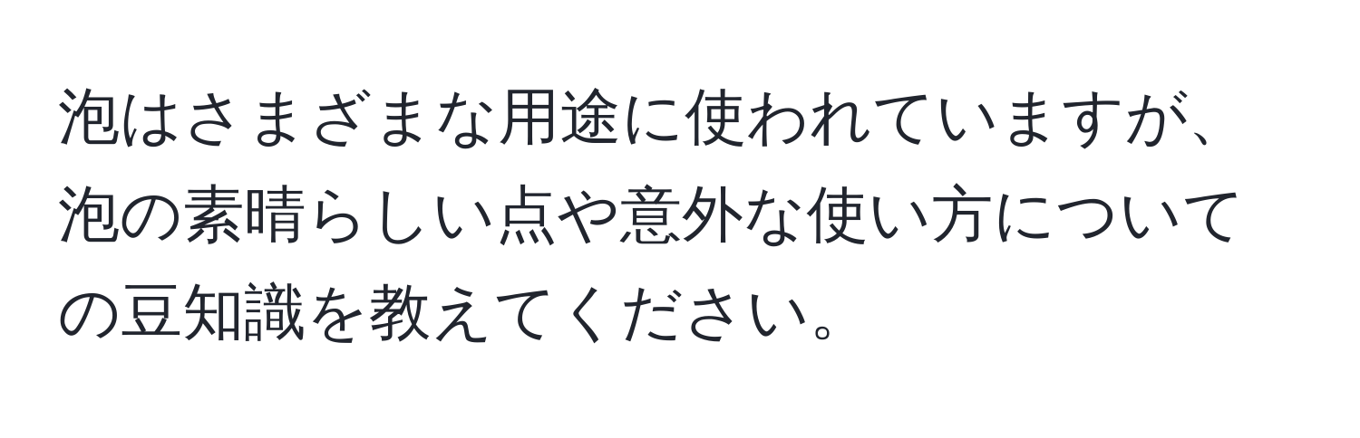 泡はさまざまな用途に使われていますが、泡の素晴らしい点や意外な使い方についての豆知識を教えてください。