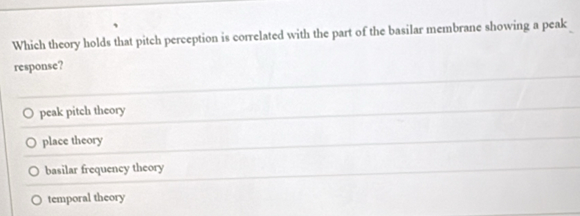 Which theory holds that pitch perception is correlated with the part of the basilar membrane showing a peak
response?
peak pitch theory
place theory
basilar frequency theory
temporal theory