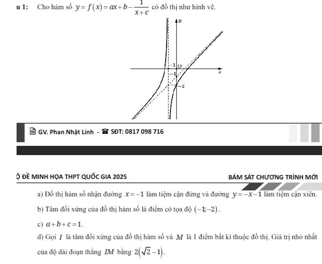 1: Cho hàm số y=f(x)=ax+b- 1/x+c  có đồ thị như hình vẽ. 
GV. Phan Nhật Linh - SĐT: 0817 098 716 
ộ đề minh họa thPT QUỐc GIA 2025 BÁM SÁT CHƯƠNG TRÌNH MỚI 
a) Đồ thị hàm số nhận đường x=-1 làm tiệm cận đứng và đường y=-x-1 làm tiệm cận xiên. 
b) Tâm đối xứng của đồ thị hàm số là điểm có tọa độ (-1;-2). 
c) a+b+c=1. 
d) Gọi / là tâm đối xứng của đồ thị hàm số và M là 1 điểm bắt kì thuộc đồ thị. Giá trị nhỏ nhất 
của độ dài đoạn thắng IM bằng 2(sqrt(2)-1).