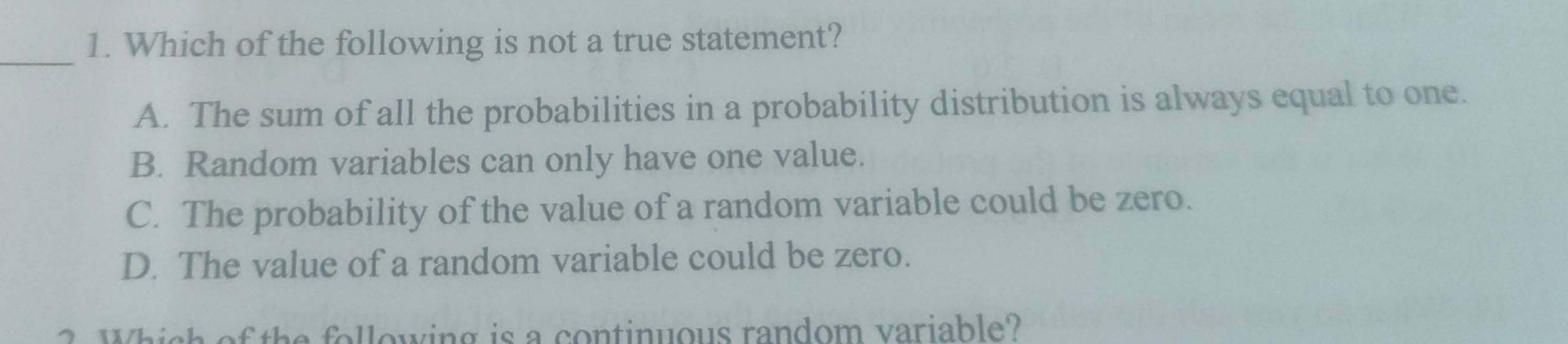 Which of the following is not a true statement?
A. The sum of all the probabilities in a probability distribution is always equal to one.
B. Random variables can only have one value.
C. The probability of the value of a random variable could be zero.
D. The value of a random variable could be zero.
2. Which of the following is a continuous random variable?