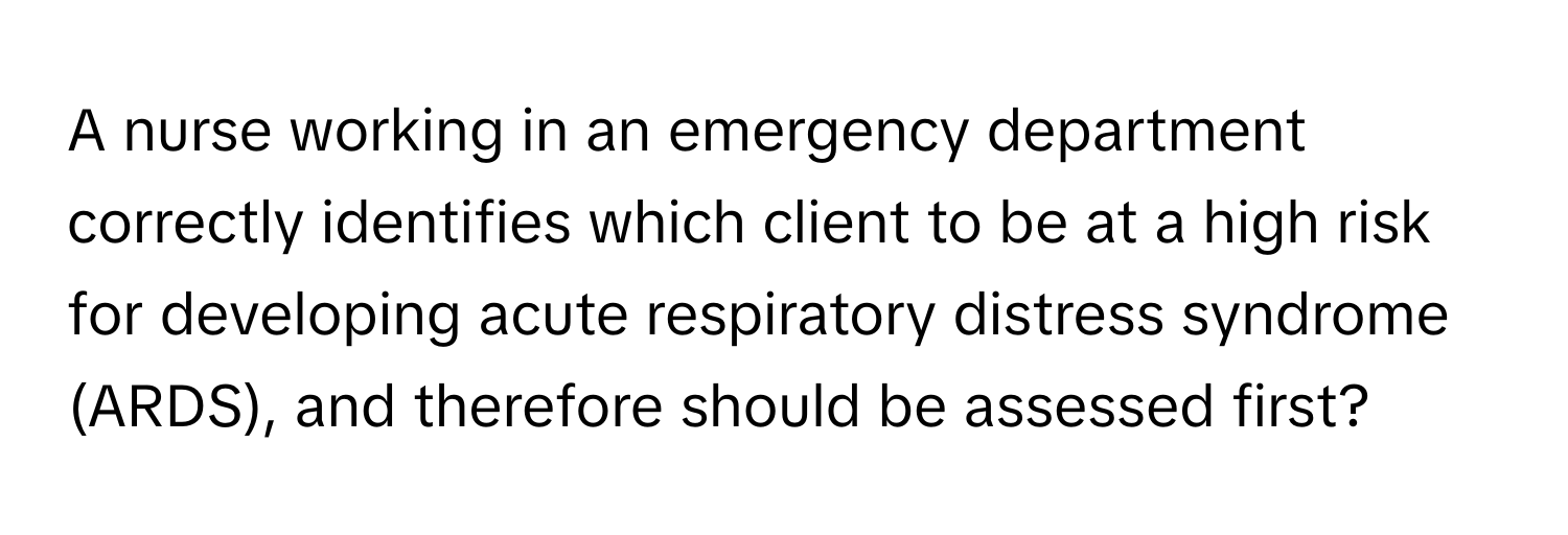 A nurse working in an emergency department correctly identifies which client to be at a high risk for developing acute respiratory distress syndrome (ARDS), and therefore should be assessed first?