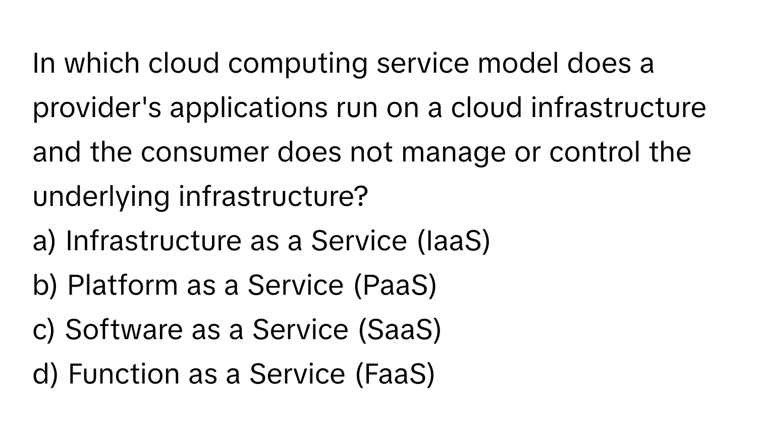 In which cloud computing service model does a provider's applications run on a cloud infrastructure and the consumer does not manage or control the underlying infrastructure?

a) Infrastructure as a Service (IaaS) 
b) Platform as a Service (PaaS) 
c) Software as a Service (SaaS) 
d) Function as a Service (FaaS)