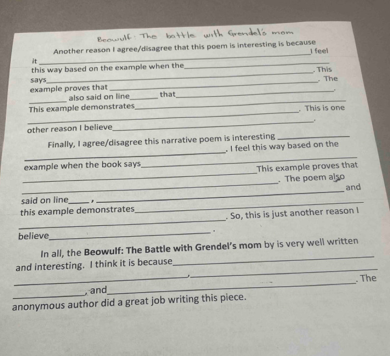 Another reason I agree/disagree that this poem is interesting is because 
I feel 
it 
_ 
_ 
_ 
this way based on the example when the . This 
says _. The 
example proves that 
_ 
also said on line_ that_ . 
_ 
This example demonstrates 
_ 
. This is one 
_. 
other reason I believe 
_ 
Finally, I agree/disagree this narrative poem is interesting_ 
. I feel this way based on the 
_ 
example when the book says 
_ 
This example proves that 
_ 
. The poem also 
_ 
and 
said on line_ ,_ 
_ 
this example demonstrates 
. So, this is just another reason I 
believe_ . 
_ 
In all, the Beowulf: The Battle with Grendel’s mom by is very well written 
_ 
and interesting. I think it is because 
_ 
_ and_ . The 
anonymous author did a great job writing this piece.