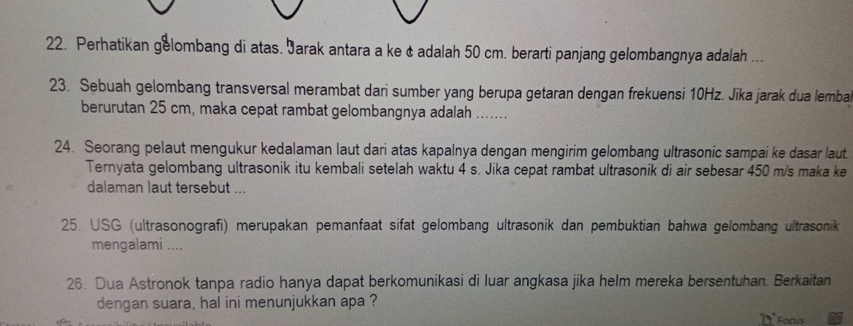 Perhatikan gelombang di atas. Jarak antara a ke & adalah 50 cm. berarti panjang gelombangnya adalah ... 
23. Sebuah gelombang transversal merambat dari sumber yang berupa getaran dengan frekuensi 10Hz. Jika jarak dua lemba 
berurutan 25 cm, maka cepat rambat gelombangnya adalah ....... 
24. Seorang pelaut mengukur kedalaman laut dari atas kapalnya dengan mengirim gelombang ultrasonic sampai ke dasar laut. 
Ternyata gelombang ultrasonik itu kembali setelah waktu 4 s. Jika cepat rambat ultrasonik di air sebesar 450 m/s maka ke 
dalaman laut tersebut ... 
25. USG (ultrasonografi) merupakan pemanfaat sifat gelombang ultrasonik dan pembuktian bahwa gelombang ultrasonik 
mengalami .... 
26. Dua Astronok tanpa radio hanya dapat berkomunikasi di luar angkasa jika helm mereka bersentuhan. Berkaitan 
dengan suara, hal ini menunjukkan apa ? 
D Focus