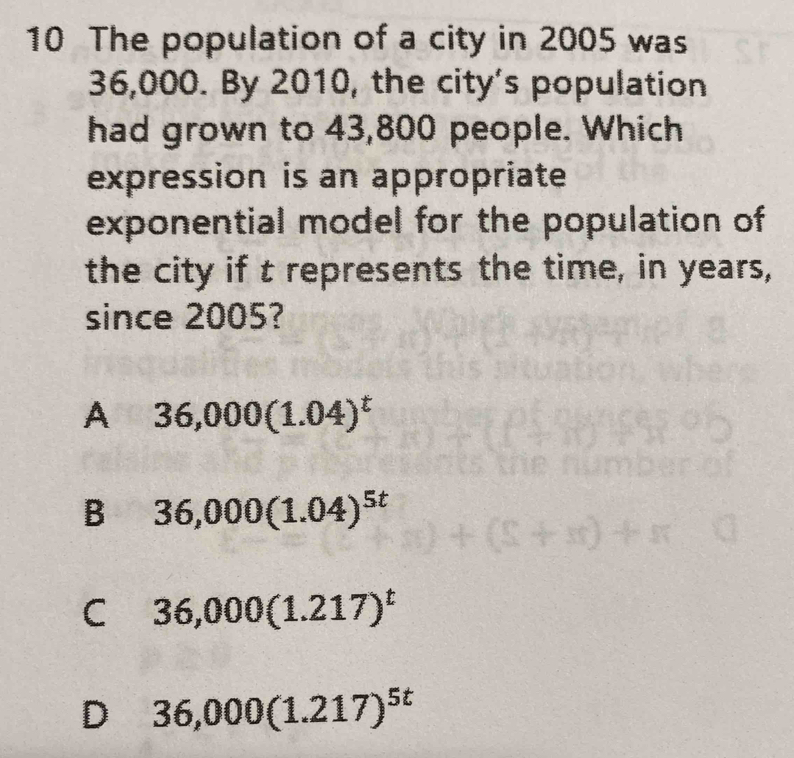 The population of a city in 2005 was
36,000. By 2010, the city's population
had grown to 43,800 people. Which
expression is an appropriate
exponential model for the population of
the city if t represents the time, in years,
since 2005?
A 36,000(1.04)^t
B 36,000(1.04)^5t
C 36,000(1.217)^t
D 36,000(1.217)^5t