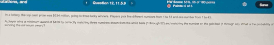 utations, and Question 12, 11.5.9 HW Score: 55%, 55 of 100 points @ Points: 0 of 5 Savo 
In a lottery, the top cash prize was $634 million, going to three lucky winners. Players pick five different numbers from 1 to 52 and one number from 1 to 43
winning the minimum award? A player wins a minimum award of $450 by correctly matching three numbers dusen from the white balls (1 through 52) and matching the number on the gold ball (1 through 43). What is the probability of