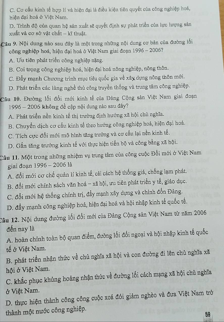 C. Cơ cấu kinh tế hợp lí và hiện đại là điều kiện tiên quyết của công nghiệp hoá,
hiện đại hoá ở Việt Nam.
D. Trình độ của quan hệ sản xuất sẽ quyết định sự phát triển của lực lượng sản
xuất và cơ sở vật chất - kĩ thuật.
Câu 9. Nội dung nào sau đây là một trong những nội dung cơ bản của đường lối
công nghiệp hoá, hiện đại hoá ở Việt Nam giai đoạn 1996 - 2006?
A. Ưu tiên phát triển công nghiệp nặng.
B. Coi trọng công nghiệp hoá, hiện đại hoá nông nghiệp, nông thôn.
C. Đẩy mạnh Chương trình mục tiêu quốc gia về xây dựng nông thôn mới.
D. Phát triển các làng nghề thủ công truyền thống và trung tâm công nghiệp.
Câu 10. Đường lối đổi mới kinh tế của Đảng Cộng sản Việt Nam giai đoạn
1996 - 2006 không đề cập nội dung nào sau đây?
A. Phát triển nền kinh tế thị trường định hướng xã hội chủ nghĩa.
B. Chuyển dịch cơ cấu kinh tế theo hướng công nghiệp hoá, hiện đại hoá.
C. Tích cực đổi mới mô hình tăng trưởng và cơ cấu lại nền kinh tế.
D. Gắn tăng trưởng kinh tế với thực hiện tiến bộ và công bằng xã hội.
Câu 11. Một trong những nhiệm vụ trung tâm của công cuộc Đổi mới ở Việt Nam
giai đoạn 1996 - 2006 là
A. đổi mới cơ chế quản lí kinh tế, cải cách hệ thống giá, chống lạm phát.
B. đổi mới chính sách văn hoá - xã hội, ưu tiên phát triển y tế, giáo dục.
C. đổi mới hệ thống chính trị, đẩy mạnh xây dựng và chỉnh đốn Đảng.
D. đẩy mạnh công nghiệp hoá, hiện đại hoá và hội nhập kinh tế quốc tế.
Câu 12. Nội dung đường lối đổi mới của Đảng Cộng sản Việt Nam từ năm 2006
đến nay là
A. hoàn chỉnh toàn bộ quan điểm, đường lối đối ngoại và hội nhập kinh tế quốc
tế ở Việt Nam.
B. phát triển nhận thức về chủ nghĩa xã hội và con đường đi lên chủ nghĩa xã
hội ở Việt Nam.
C. khắc phục khủng hoảng nhận thức về đường lối cách mạng xã hội chủ nghĩa
ở Việt Nam.
D. thực hiện thành công công cuộc xoá đói giảm nghèo và đưa Việt Nam trờ
thành một nước công nghiệp.
59