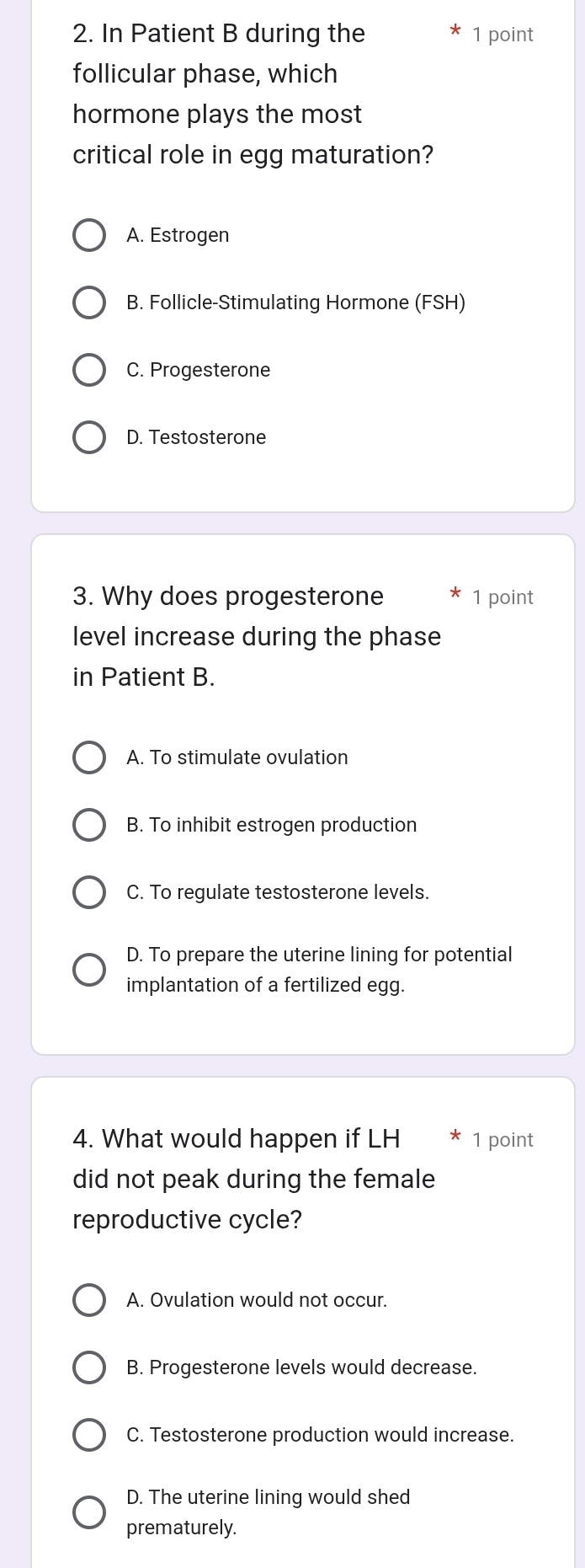 In Patient B during the 1 point
follicular phase, which
hormone plays the most
critical role in egg maturation?
A. Estrogen
B. Follicle-Stimulating Hormone (FSH)
C. Progesterone
D. Testosterone
3. Why does progesterone 1 point
level increase during the phase
in Patient B.
A. To stimulate ovulation
B. To inhibit estrogen production
C. To regulate testosterone levels.
D. To prepare the uterine lining for potential
implantation of a fertilized egg.
4. What would happen if LH 1 point
did not peak during the female
reproductive cycle?
A. Ovulation would not occur.
B. Progesterone levels would decrease.
C. Testosterone production would increase.
D. The uterine lining would shed
prematurely.