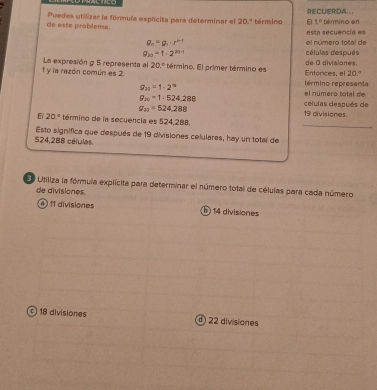 de este problema. Puedes utilizar la fórmula explícita para determinar el 20.ª término RECUERDA.. término en
t=
g_n=g_1· r^(n-1) el número total de esta secuencía es
a_20=1· 2^(20-1) células después
1 y la razón común es 2. La expresión g 5 representa al 20° término. El primer término es Entonces, el de 0 divisiones.
20°
g_20=1-2^(10)
término representa
el número total de
g_20=1· 524,288 células después de
g_20=524.288 19 divisiones.
_
E/ 20° término de la secuencia es 524,2B8.
524,288 células Esto significa que después de 19 divisiones celulares, hay un total de
Utiliza la fórmula explícita para determinar el número total de células para cada número
de divisiones.
@ 11 divisiones ⑤ 14 divisiones
© 18 divisiones 22 divisiones