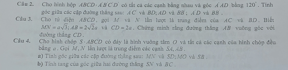 Cho hình hộp ABCD ·A' B 'C'D' có tất cả các cạnh bằng nhau và góc Á'AD bằng 120°. Tính 
góc giữa các cặp đường thăng sau: A'C' và BD; AD và BB'; A'D và BB'. 
Câu 3. Cho tứ diện ABCD, gọi M và N lần lượt là trung điểm của AC và BD. Biết
MN=asqrt(3); AB=2sqrt(2)a và CD=2a. Chứng minh rằng đường thằng AB vuông góc với 
đường thẳng CD. 
Câu 4. Cho hình chóp S· ABCD có đáy là hình vuông tâm O và tất cả các cạnh của hình chóp đều 
bằng a. Gọi M, N lần lượt là trung điểm các cạnh SA, AB. 
a) Tính góc giữa các cặp đường thắng sau: MN và SD; MO và SB. 
b) Tính tang của góc giữa hai đường thắng SN và BC.