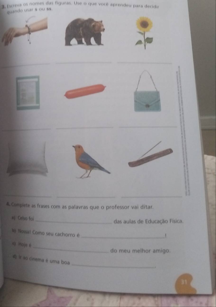 Escreva os nomes das figuras. Use o que você aprendeu para decidir 
quando usar s ou ss. 
__ 
_ 
_ 
_ 
_ 
_ 
_ 
4 Complete as frases com as palavras que o professor vai ditar. 
a) Celso foi_ 
das aulas de Educação Física. 
b Nossa! Como seu cachorro é_ 
 
_ 
c) Hoje é 
do meu melhor amigo. 
_ 
4 ir so cinema é uma boa 
.