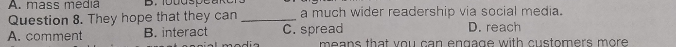 mass media
Question 8. They hope that they can _a much wider readership via social media.
A. comment B. interact C. spread
D. reach
means that vou can engage with customers more