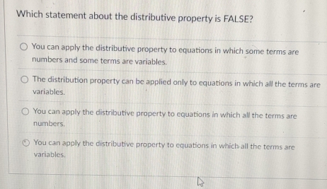 Which statement about the distributive property is FALSE?
You can apply the distributive property to equations in which some terms are
numbers and some terms are variables.
The distribution property can be applied only to equations in which all the terms are
variables.
You can apply the distributive property to equations in which all the terms are
numbers.
You can apply the distributive property to equations in which all the terms are
variables.