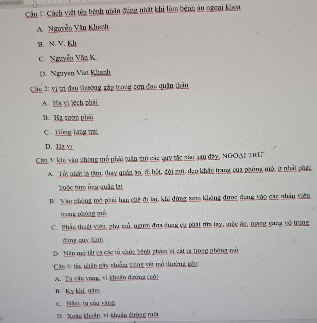 Cách viết tên bệnh nhân đúng nhất khi làm bênh án ngoại khoa
A. Nguyễn Văn Khanh
B. N. V. Kh
C. Nguyễn Văn K.
D. Nguyen Van Khanh
Câu 2: vị trí đau thường gặp trong cơn đau quăn thân
A. Ha vị lệch phải
B. Ha sườn phải
C. Hông lưng trái
D. Ha vi
Câu 3: khi vào phòng mỗ phải tuân thủ các quy tắc nào sau đây, NGOAI TRừ
A. Tốt nhất là tắm, thay quần áo, đị bốt, đội mũ, đeo khẩu trang của phòng mỗ. ít nhất phải
buộc túm ống quần lai
B. Vào phòng mỗ phải hạn chế đi lại, khi đứng xem không được đụng vào các nhân viên
trong phòng mổ
C. Phẫu thuật viên, phụ mổ, người đựa dụng cụ phải rữa tay, mặc áo, mang gang vô trùng
đúng quy định.
D. Nên mở tất cả các tổ chức bệnh phẩm bị cắt ra trong phòng mồ
Câu 4: tác nhân gây nhiễm trùng vết mổ thường gặp:
A. Tụ cầu vàng, vi khuẩn đường ruột
B. Kỵ khí, nắm
C. Nấm, tụ cầu vàng
D. Xoắn khuẩn, vi khuẩn đường ruột