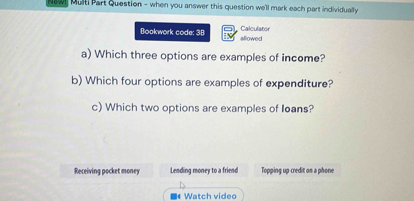 New! Multi Part Question - when you answer this question we'll mark each part individually
Bookwork code: 3B Calculator
allowed
a) Which three options are examples of income?
b) Which four options are examples of expenditure?
c) Which two options are examples of loans?
Receiving pocket money Lending money to a friend Topping up credit on a phone
Watch video