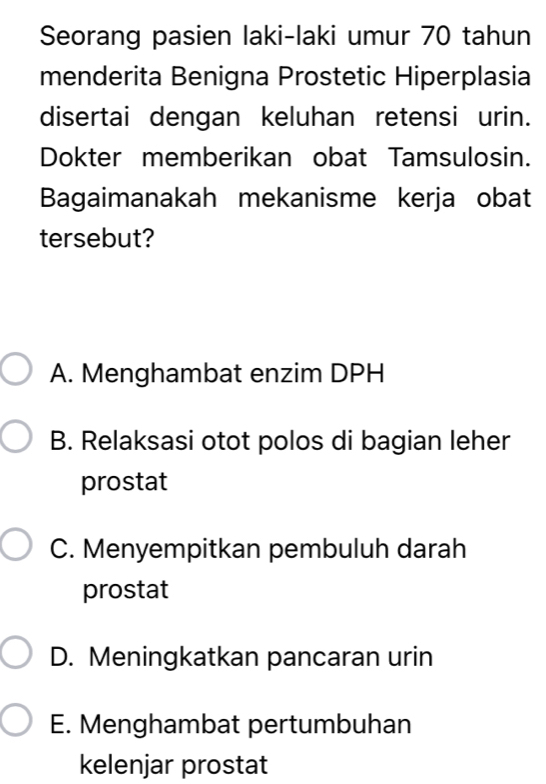 Seorang pasien laki-laki umur 70 tahun
menderita Benigna Prostetic Hiperplasia
disertai dengan keluhan retensi urin.
Dokter memberikan obat Tamsulosin.
Bagaimanakah mekanisme kerja obat
tersebut?
A. Menghambat enzim DPH
B. Relaksasi otot polos di bagian leher
prostat
C. Menyempitkan pembuluh darah
prostat
D. Meningkatkan pancaran urin
E. Menghambat pertumbuhan
kelenjar prostat