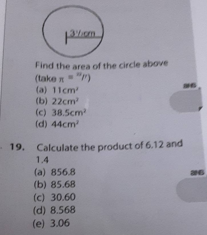 Find the area of the circle above
(take π =π /2)
(a) 11cm^2
(b) 22cm^2
(c) 38.5cm^2
(d) 44cm^2
19. Calculate the product of 6.12 and
1.4
(a) 856.8
26
(b) 85.68
(c) 30.60
(d) 8.568
(e) 3.06