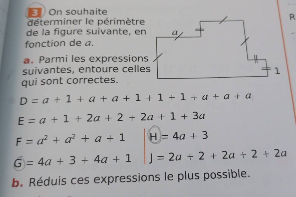 On souhaite 
déterminer le périmètre 
de la figure suivante, en 
fonction de a. 
a. Parmi les expressions 
suivantes, entoure celles 
qui sont correctes.
D=a+1+a+a+1+1+1+a+a
E=a+1+2a+2+2a+1+3a
F=a^2+a^2+a+1 H=4a+3
G=4a+3+4a+1 J=2a+2+2a+2+2a
b. Réduis ces expressions le plus possible.