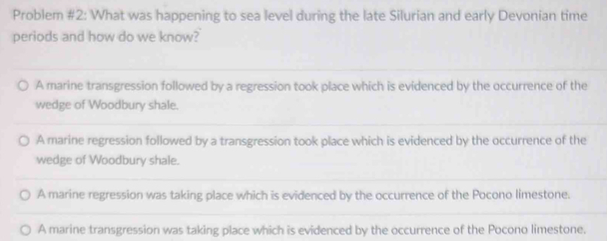 Problem #2: What was happening to sea level during the late Silurian and early Devonian time
periods and how do we know?
A marine transgression followed by a regression took place which is evidenced by the occurrence of the
wedge of Woodbury shale.
A marine regression followed by a transgression took place which is evidenced by the occurrence of the
wedge of Woodbury shale.
A marine regression was taking place which is evidenced by the occurrence of the Pocono limestone.
A marine transgression was taking place which is evidenced by the occurrence of the Pocono limestone.