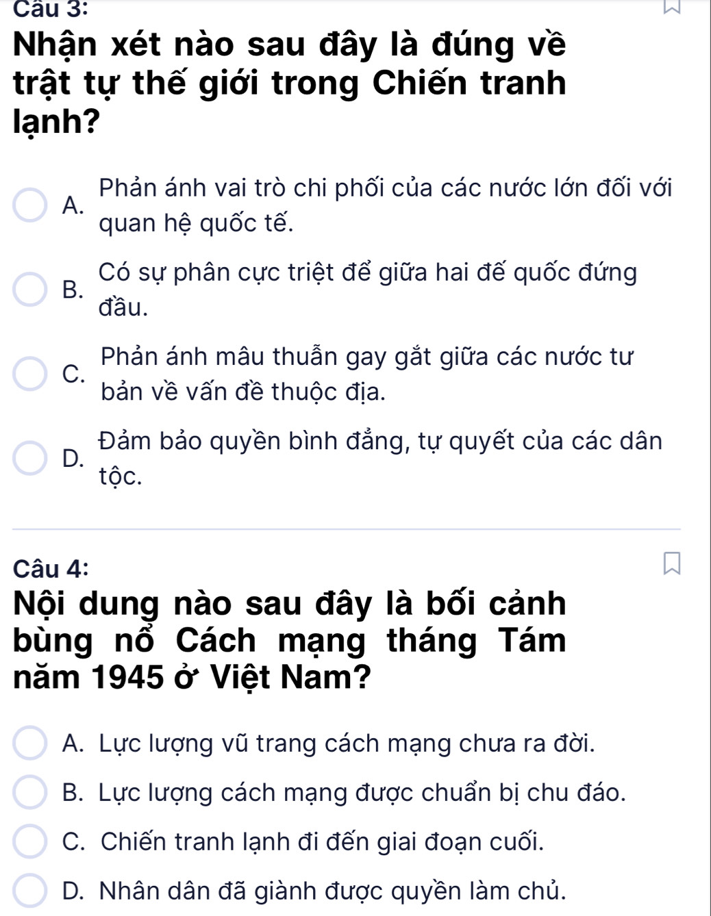 Nhận xét nào sau đây là đúng về
trật tự thế giới trong Chiến tranh
lạnh?
Phản ánh vai trò chi phối của các nước lớn đối với
A.
quan hệ quốc tế.
Có sự phân cực triệt để giữa hai đế quốc đứng
B.
đầu.
Phản ánh mâu thuẫn gay gắt giữa các nước tư
C.
bản về vấn đề thuộc địa.
Đảm bảo quyền bình đẳng, tự quyết của các dân
D.
tộc.
Câu 4:
Nội dung nào sau đây là bối cảnh
bùng nổ Cách mạng tháng Tám
năm 1945 ở Việt Nam?
A. Lực lượng vũ trang cách mạng chưa ra đời.
B. Lực lượng cách mạng được chuẩn bị chu đáo.
C. Chiến tranh lạnh đi đến giai đoạn cuối.
D. Nhân dân đã giành được quyền làm chủ.