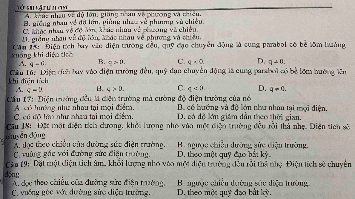 vở ghi vật lí 11 cist
A. khác nhau về độ lớn, giồng nhau về phương và chiếu.
B. giống nhau về độ lớn, giống nhau về phương và chiều.
C. khác nhau về độ lớn, khác nhau về phương và chiều.
D. giống nhau về độ lớn, khác nhau về phương và chiều.
Câu 15: Điện tích bay vào điện trường đều, quỹ đạo chuyển động là cung parabol có bề lõm hướng
xuống khi điện tích
B.
C.
D.
A. q=0. q>0. q<0. q!= 0.
Câu 16: Điện tích bay vào điện trường đều, quỹ đạo chuyển động là cung parabol có bề lõm hướng lên
khi điện tích
A. q=0. B. q>0. C. q<0. D. q!= 0.
Câu 17: Điện trường đều là điện trường mà cường độ điện trường của nó
A. có hướng như nhau tại mọi điểm. B. có hướng và độ lớn như nhau tại mọi điện.
C. có độ lớn như nhau tại mọi điểm. D. có độ lớn giảm dần theo thời gian.
Câu 18: Đặt một điện tích dương, khối lượng nhỏ vào một điện trường đều rồi thả nhẹ. Điện tích sẽ
chuyển động
A. dọc theo chiều của đường sức điện trường. B. ngược chiều đường sức điện trường.
C. vuông góc với đường sức điện trường. D. theo một quỹ đạo bất kỳ.
Câu 19: Đặt một điện tích âm, khổi lượng nhỏ vào một điện trường đều rồi thả nhẹ. Điện tích sẽ chuyền
động
A. dọc theo chiều của đường sức điện trường. B. ngược chiều đường sức điện trường.
C. vuông góc với đường sức điện trường. D. theo một quỹ đạo bất kỳ.