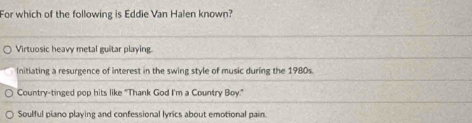 For which of the following is Eddie Van Halen known?
Virtuosic heavy metal guitar playing
Initiating a resurgence of interest in the swing style of music during the 1980s.
Country-tinged pop hits like "Thank God I'm a Country Boy."
Soulful piano playing and confessional lyrics about emotional pain.